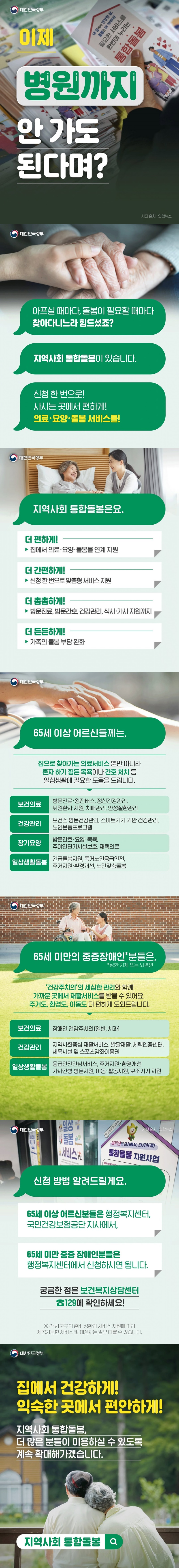 아플 때마다, 돌봄이 필요할 때마다 찾아다니느라 힘드셨죠? 지역사회 통합돌봄이 있습니다. 신청 한 번으로! 사시는 곳에서 편하게! 의료·요양·돌봄 서비스를! ■ 지역사회 통합돌봄은요. 더 편하게! → 집에서 의료·요양 돌봄을 연계 지원 더 간편하게! → 신청 한 번으로 맞춤형 서비스 지원 더 촘촘하게! → 방문진료, 방문간호, 건강관리, 식사·가사 지원까지 더 든든하게! → 가족의 돌봄 부담 완화 ■ 65세 이상 어르신들께는, 집으로 찾아가는 의료서비스 뿐만 아니라 혼자 하기 힘든 목욕이나 간호 처치 등 일상생활에 필요한 도움을 드립니다. · 보건의료: 방문진료·왕진버스, 정신건강관리, 퇴원환자 지원, 치매관리, 만성질환관리 · 건강관리: 보건소 방문건강관리, 스마트기기 기반 건강관리, 노인운동프로그램 · 장기요양: 방문간호·요양·목욕, 주야간단기시설보호, 재택의료 · 일상생활돌봄: 긴급돌봄지원, 독거노인응급안전, 주거지원·환경개선, 노인맞춤돌봄 ■ 65세 미만의 중증장애인*분들은, *심한 지체 또는 뇌병변 '건강주치의'의 세심한 관리와 함께 가까운 곳에서 생활서비스를 받을 수 있어요. 주거도, 환경도, 이동도 더 편하게 도와드립니다. · 보건의료: 장애인 건강주치의(일반, 치과) · 건강관리: 지역사회중심 재활서비스, 발달재활, 체력인증센터, 체육시설 및 스포츠강좌이용권 · 일상생활돌봄: 응급안전안심서비스, 주거지원·환경개선 가사간병 방문지원, 이동·활동지원, 보조기기 지원 ■ 신청 방법 알려드릴게요. 65세 이상 어르신분들은 행정복지센터, 국민건강보험공단 지사에서, 65세 미만 중증 장애인분들은 행정복지센터에서 신청하시면 됩니다. 궁금한 점은 보건복지상담센터 ☎129에 확인하세요! ※ 각 시군구의 준비 상황과 서비스 자원에 따라 제공가능한 서비스 및 대상자는 일부 다를 수 있습니다. 